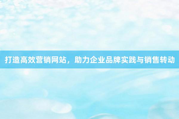 打造高效营销网站，助力企业品牌实践与销售转动