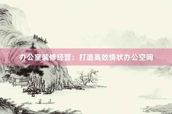 办公室装修经营：打造高效情状办公空间