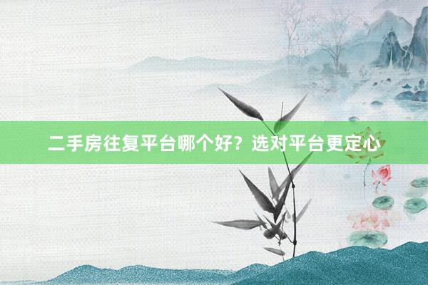 二手房往复平台哪个好？选对平台更定心
