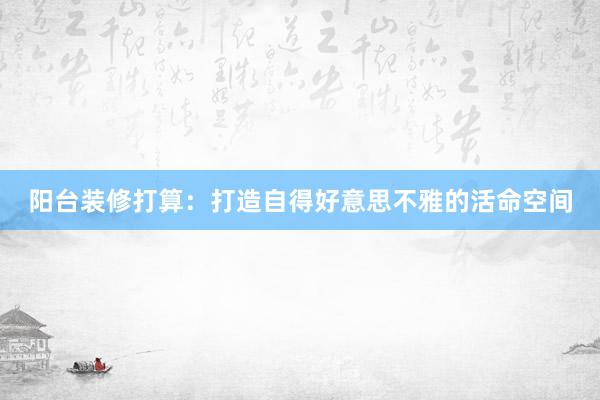 阳台装修打算：打造自得好意思不雅的活命空间
